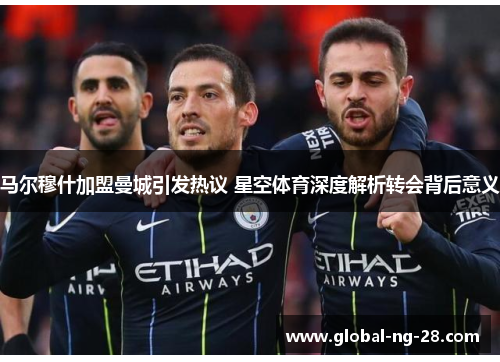 马尔穆什加盟曼城引发热议 星空体育深度解析转会背后意义