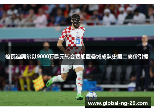 格瓦迪奥尔以9000万欧元转会费加盟曼城成队史第二高价引援